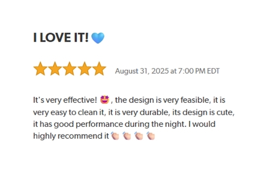 I LOVE IT!
Rated: Five Stars on Auguest 31, 2025 at 7:00 AM EDT.
It's very easy to clean it, it is very durable, its design is cute, it has good performance during the night.
I would highly recommend it.