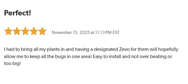 Perfect!
Rated: 5 stars on November 15, 2025 at 11:13 PM EST.
I had to bring all my plants in and having a designated Zevo for them will hopefully allow me to keep all the bugs in one area!
Easy to install and not over beating or too big!