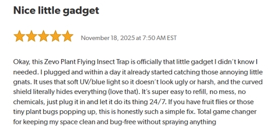 Nice little gadget.
Rated 5 stars on November 18, 2025 at 7:50 AM EST.
Okay, this Zevo Plant Flying Insect Trap is officially that little gadget I didn't know I needed.
I plugged and within a day it already started catching those annoying little gnats.
It uses that soft UV/blue light so it doesn't look ugly or harsh, and the curved shield literally hides everything (love that).
It's super easy to refill, no mess, no chemicals, just plug it in and let it do its thing 24/7.
If you have fruit flies or those tiny plant bugs popping up, this is honestly such a simple fix.
Total game changer for keeping my space clean and bug-free without spraying anything.