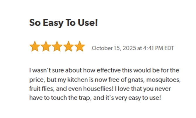 So Easy To Use!
Rated: 5 stars on October 15, 2025 at 4:41 PM EDT.
I wasn't sure about how effective this would be for the price, but my kitchen is now free of gnats, mosquitoes, fruit flies, and even houseflies! I love that you never have to touch the trap, and it's very easy to use!