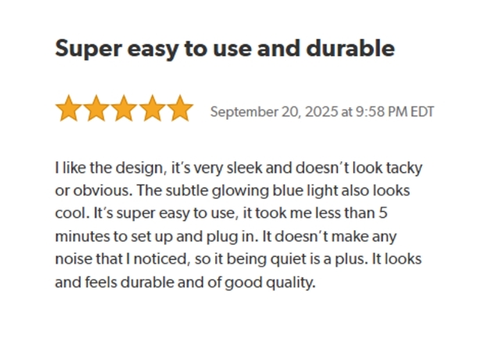 Super easy to use and durable. 
Rated: 5 stars on September 20, 2025 at 9:58 PM EDT
I like the design, it's very sleek and doesn't look tacky or obvious. The subtle glowing blue light also looks cool. It's super easy to use, it took me less than 5 minutes to set up and plug in. It doesn't make any noise that I noticed, so it being quiet is a plus. It looks and feels durable and of good quality.